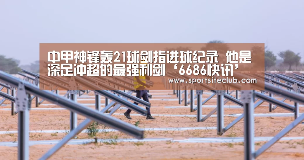 中甲神锋轰21球剑指进球纪录 他是深足冲超的最强利剑‘6686快讯’(图1) 6686赛事