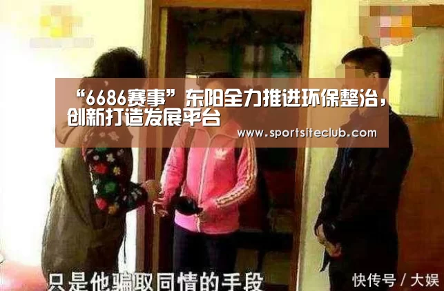 “6686赛事”东阳全力推进环保整治,创新打造发展平台(图2) 6686官网